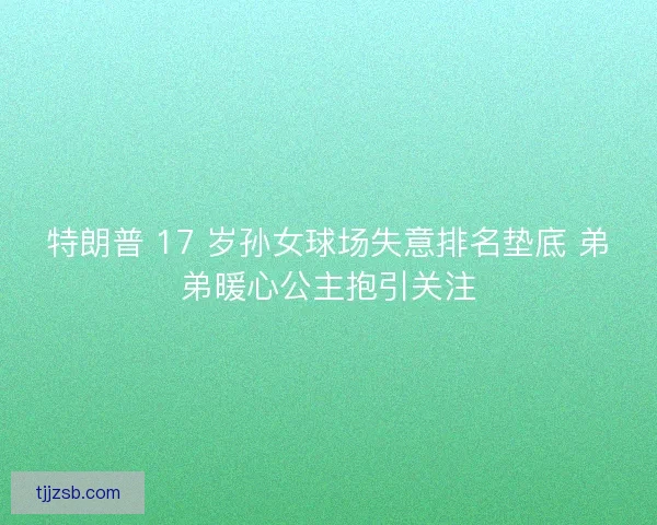 特朗普 17 岁孙女球场失意排名垫底 弟弟暖心公主抱引关注