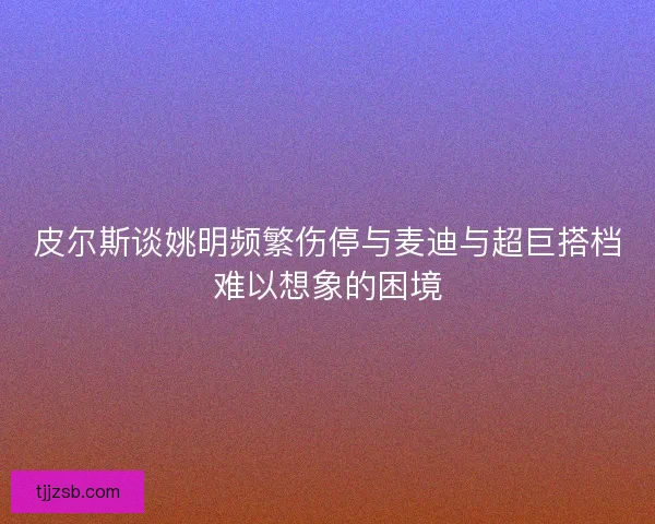 皮尔斯谈姚明频繁伤停与麦迪与超巨搭档难以想象的困境