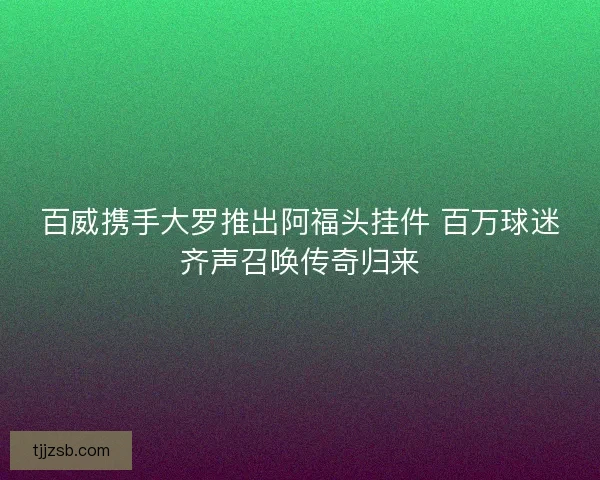 百威携手大罗推出阿福头挂件 百万球迷齐声召唤传奇归来