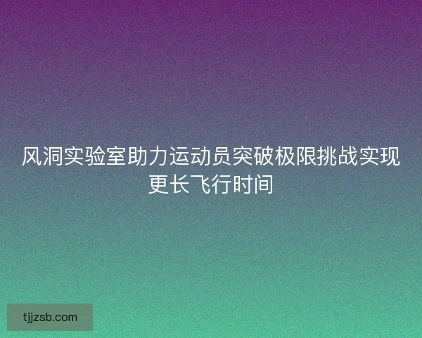 风洞实验室助力运动员突破极限挑战实现更长飞行时间