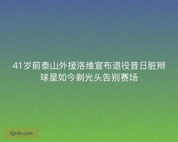 41岁前泰山外援洛维宣布退役昔日脏辫球星如今剃光头告别赛场