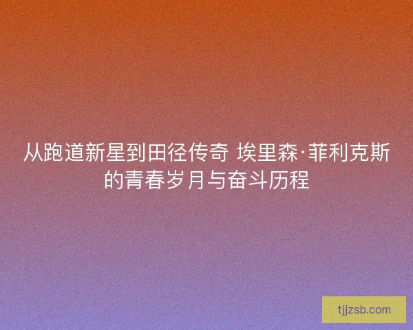 从跑道新星到田径传奇 埃里森·菲利克斯的青春岁月与奋斗历程