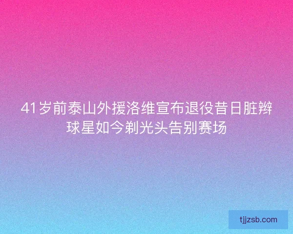 41岁前泰山外援洛维宣布退役昔日脏辫球星如今剃光头告别赛场