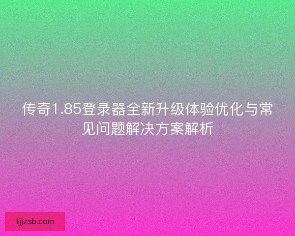 传奇1.85登录器全新升级体验优化与常见问题解决方案解析